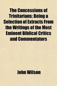 The Concessions of Trinitarians; Being a Selection of Extracts From the Writings of the Most Eminent Biblical Critics and Commentators