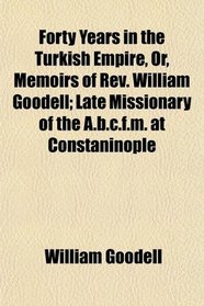 Forty Years in the Turkish Empire, Or, Memoirs of Rev. William Goodell; Late Missionary of the A.b.c.f.m. at Constaninople