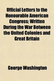 Official Letters to the Honourable American Congress; Written During the War Between the United Colonies and Great Britain
