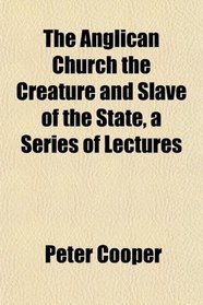 The Anglican Church the Creature and Slave of the State, a Series of Lectures