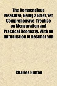 The Compendious Measurer; Being a Brief, Yet Comprehensive, Treatise on Mensuration and Practical Geometry. With an Introduction to Decimal and