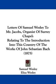 Letters Of Samuel Wesley To Mr. Jacobs, Organist Of Surrey Chapel: Relating To The Introduction Into This Country Of The Works Of John Sebastian Bach (1875)