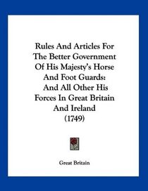 Rules And Articles For The Better Government Of His Majesty's Horse And Foot Guards: And All Other His Forces In Great Britain And Ireland (1749)