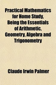 Practical Mathematics for Home Study, Being the Essentials of Arithmetic, Geometry, Algebra and Trigonometry