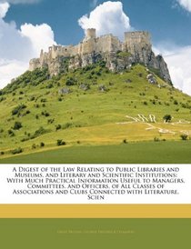 A Digest of the Law Relating to Public Libraries and Museums, and Literary and Scientific Institutions: With Much Practical Information Useful to Managers, ... and Clubs Connected with Literature, Scien