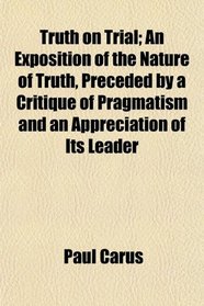 Truth on Trial; An Exposition of the Nature of Truth, Preceded by a Critique of Pragmatism and an Appreciation of Its Leader