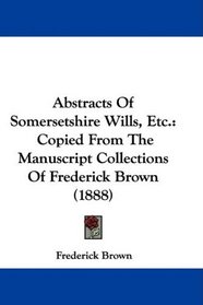 Abstracts Of Somersetshire Wills, Etc.: Copied From The Manuscript Collections Of Frederick Brown (1888)