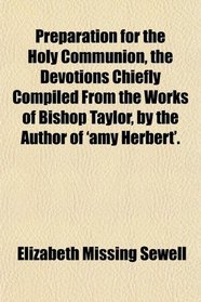 Preparation for the Holy Communion, the Devotions Chiefly Compiled From the Works of Bishop Taylor, by the Author of 'amy Herbert'.