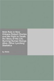Mob Rule in New Orleans Robert Charles and His Fight to Death, the Story of His Life, Burning Human Beings Alive, Other Lynching Statistics