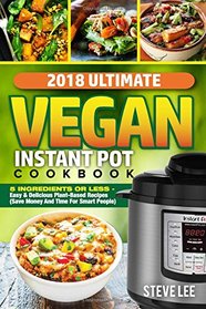 2018 Ultimate Vegan Instant Pot Cookbook: 5 Ingredients or Less- Easy & Delicious Plant-Based Recipes (Save Money and Time for Smart People)