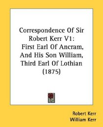 Correspondence Of Sir Robert Kerr V1: First Earl Of Ancram, And His Son William, Third Earl Of Lothian (1875)