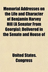 Memorial Addresses on the Life and Character of Benjamin Harvey Hill (A Senator From Georgia); Delivered in the Senate and House of