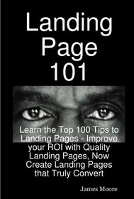 Landing Page 101: Learn the Top 100 Tips to Landing Pages - Improve your ROI with Quality Landing Pages, Now Create Landing Pages that Truly Convert