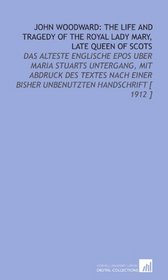 John Woodward: the Life and Tragedy of the Royal Lady Mary, Late Queen of Scots: Das Alteste Englische Epos Uber Maria Stuarts Untergang, Mit Abdruck Des ... Bisher Unbenutzten Handschrift [ 1912 ]
