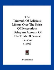 The Triumph Of Religious Liberty Over The Spirit Of Persecution: Being An Account Of The Trials Of Several Persons (1795)