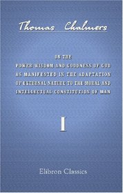 On the Power Wisdom and Goodness of God as Manifested in the Adaptation of External Nature to the Moral and Intellectual Constitution of Man: Volume 1