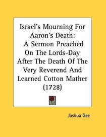 Israel's Mourning For Aaron's Death: A Sermon Preached On The Lords-Day After The Death Of The Very Reverend And Learned Cotton Mather (1728)