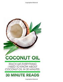 Coconut Oil: Teach Me Everything I Need To Know About Coconut Oil In 30 Minutes (Coconut Oil - Coconut Oil for Weight Loss - Coconut Oil Hacks - Coconut Oil Benefits)