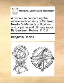 A discourse concerning the nature and certainty of Sir Isaac Newton's Methods of fluxions, and of prime and ultimate ratios. By Benjamin Robins, F.R.S.