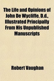 The Life and Opinions of John De Wycliffe, D.d., Illustrated Principally From His Unpublished Manuscripts