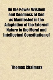 On the Power, Wisdom and Goodness of God as Manifested in the Adaptation of the External Nature to the Moral and Intellectual Constitution of