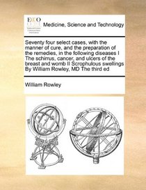 Seventy four select cases, with the manner of cure, and the preparation of the remedies, in the following diseases I The schirrus, cancer, and ulcers ... swellings  By William Rowley, MD The third ed