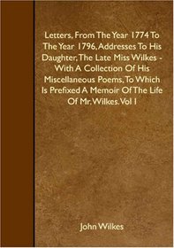 Letters, From The Year 1774 To The Year 1796, Addresses To His Daughter, The Late Miss Wilkes - With A Collection Of His Miscellaneous Poems, To Which ... A Memoir Of The Life Of Mr. Wilkes. Vol I