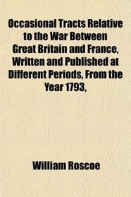 Occasional Tracts Relative to the War Between Great Britain and France, Written and Published at Different Periods, From the Year 1793,