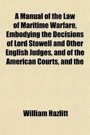 A Manual of the Law of Maritime Warfare, Embodying the Decisions of Lord Stowell and Other English Judges, and of the American Courts, and the