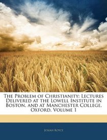 The Problem of Christianity: Lectures Delivered at the Lowell Institute in Boston, and at Manchester College, Oxford, Volume 1