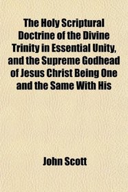 The Holy Scriptural Doctrine of the Divine Trinity in Essential Unity, and the Supreme Godhead of Jesus Christ Being One and the Same With His