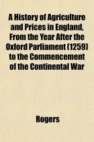 A History of Agriculture and Prices in England, From the Year After the Oxford Parliament (1259) to the Commencement of the Continental War