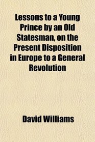 Lessons to a Young Prince by an Old Statesman, on the Present Disposition in Europe to a General Revolution