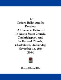 The Nations Ballot And Its Decision: A Discourse Delivered In Austin Street Church, Cambridgeport, And In Harvard Church, Charlestown, On Sunday, November 13, 1864 (1864)