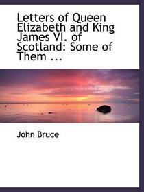 Letters of Queen Elizabeth and King James VI. of Scotland: Some of Them ...