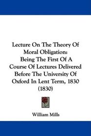 Lecture On The Theory Of Moral Obligation: Being The First Of A Course Of Lectures Delivered Before The University Of Oxford In Lent Term, 1830 (1830)