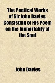 The Poetical Works of Sir John Davies, Consisting of His Poem on the Immortality of the Soul