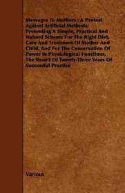 Messages To Mothers: A Protest Against Artificial Methods; Presenting A Simple, Practical And Natural Scheme For The Right Diet, Care And Treatment Of ... Functions, The Result Of Twenty-Th