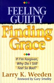 Feeling Guilty Finding Grace: If I'm Forgiven, Why Do I Still Feel So Bad?
