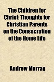 The Children for Christ; Thoughts for Christian Parents on the Consecration of the Home Life