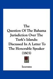 The Question Of The Bahama Jurisdiction Over The Turk's Islands: Discussed In A Letter To The Honorable Speaker (1803)