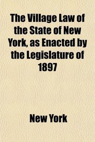 The Village Law of the State of New York, as Enacted by the Legislature of 1897