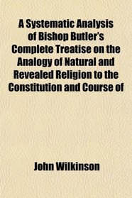 A Systematic Analysis of Bishop Butler's Complete Treatise on the Analogy of Natural and Revealed Religion to the Constitution and Course of