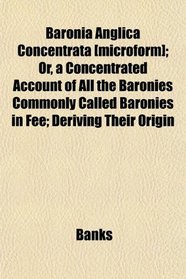 Baronia Anglica Concentrata [microform]; Or, a Concentrated Account of All the Baronies Commonly Called Baronies in Fee; Deriving Their Origin