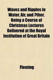 Waves and Ripples in Water, Air, and ther. Being a Course of Christmas Lectures Delivered at the Royal Institution of Great Britain