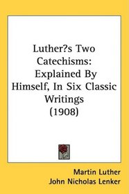 Luthers Two Catechisms: Explained By Himself, In Six Classic Writings (1908)