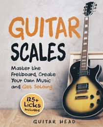 Guitar Scales: Master the Fretboard, Create Your Own Music and Get Soloing: 125+ Licks that Show You How