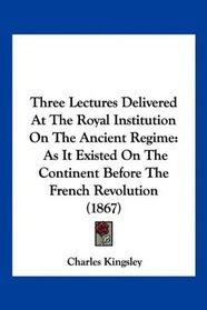 Three Lectures Delivered At The Royal Institution On The Ancient Regime: As It Existed On The Continent Before The French Revolution (1867)