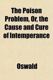 The Poison Problem, Or, the Cause and Cure of Intemperance