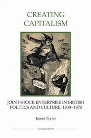 Creating Capitalism: Joint-Stock Enterprise in British Politics and Culture, 1800-1870 (Royal Historical Society Studies in History New Series)